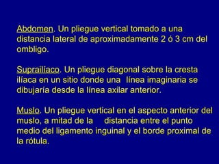 Abdomen. Un pliegue vertical tomado a una
distancia lateral de aproximadamente 2 ó 3 cm del
ombligo.

Suprailíaco. Un pliegue diagonal sobre la cresta
ilíaca en un sitio donde una línea imaginaria se
dibujaría desde la línea axilar anterior.

Muslo. Un pliegue vertical en el aspecto anterior del
muslo, a mitad de la distancia entre el punto
medio del ligamento inguinal y el borde proximal de
la rótula.
 