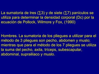La sumatoria de tres (∑3) y de siete (∑7) panículos se
utiliza para determinar la densidad corporal (Dc) por la
ecuación de Pollock, Wilmore y Fox, (1990)


Hombres. La sumatoria de los pliegues a utilizar para el
método de 3 pliegues son pecho, abdomen y muslo;
mientras que para el método de los 7 pliegues se utiliza
la suma del pecho, axila, tríceps, subescapular,
abdominal, suprailíaco y muslo.
 