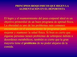 PRINCIPIOS BIOQUIMICOS QUE RIGEN LA
           ALIMENTACION EN EL DEPORTISTA


El logro y el mantenimiento del peso corporal ideal es un
objetivo primordial de un buen programa de aptitud física.
La obesidad es uno de los problemas más comunes
encontrados en el asesoramiento de programas para
mejorar y mantener la salud física. Si bien es cierto que
algunas personas tienen problemas de sobrepeso debido a
desordenes metabólicos, también es cierto que la gran
mayoría tiene el problema de no poder alejarse de la
comida.
 