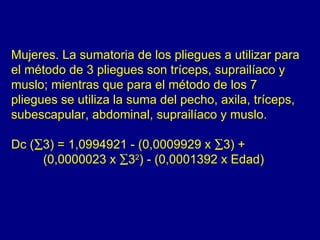 Mujeres. La sumatoria de los pliegues a utilizar para
el método de 3 pliegues son tríceps, suprailíaco y
muslo; mientras que para el método de los 7
pliegues se utiliza la suma del pecho, axila, tríceps,
subescapular, abdominal, suprailíaco y muslo.

Dc (∑3) = 1,0994921 - (0,0009929 x ∑3) +
     (0,0000023 x ∑32) - (0,0001392 x Edad)
 