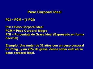Peso Corporal Ideal

PCI = PCM ÷ (1-PGI)

PCI = Peso Corporal Ideal
PCM = Peso Corporal Magro
PGI = Porcentaje de Grasa Ideal (Expresado en forma
decimal)

Ejemplo: Una mujer de 32 años con un peso corporal
de 75 kg., y un 25% de grasa, desea saber cuál es su
peso corporal ideal.
 