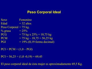 Peso Corporal Ideal

Sexo            Femenino
Edad            = 32 años
Peso Corporal   = 75 kg.
% grasa         = 25%
PCG             = 75 kg x 25% = 18,75 kg
PCM             = 75 kg – 18,75 = 56,25 kg
PGI             = 19% (0,19 forma decimal)

PCI = PCM ÷ (1,0 – PGI)

PCI = 56,25 ÷ (1,0 -0,19) = 69,45

El peso corporal ideal de ésta mujer es aproximadamente 69,5 Kg.
 