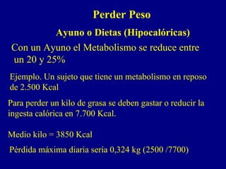 Perder Peso
           Ayuno o Dietas (Hipocalóricas)
 Con un Ayuno el Metabolismo se reduce entre
 un 20 y 25%
Ejemplo. Un sujeto que tiene un metabolismo en reposo
de 2.500 Kcal
Para perder un kilo de grasa se deben gastar o reducir la
ingesta calórica en 7.700 Kcal.

Medio kilo = 3850 Kcal
Pérdida máxima diaria sería 0,324 kg (2500 /7700)
 