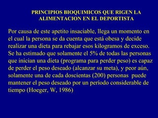 PRINCIPIOS BIOQUIMICOS QUE RIGEN LA
           ALIMENTACION EN EL DEPORTISTA

Por causa de este apetito insaciable, llega un momento en
el cual la persona se da cuenta que está obesa y decide
realizar una dieta para rebajar esos kilogramos de exceso.
Se ha estimado que solamente el 5% de todas las personas
que inician una dieta (programa para perder peso) es capaz
de perder el peso deseado (alcanzar su meta), y peor aún,
solamente una de cada doscientas (200) personas puede
mantener el peso deseado por un período considerable de
tiempo (Hoeger, W, 1986)
 