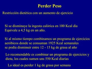 Perder Peso
Restricción dietética con un aumento de ejercicio


 Sí se disminuye la ingesta calórica en 100 Kcal día
 Equivale a 4,5 kg en un año.

 Si al mismo tiempo combinamos un programa de ejercicios
 aeróbicos donde se consuman 1925 Kcal semanales
 se podía disminuir entre 12 - 15 kg de grasa al año
  Lo recomendable es combinar un programa de ejercicios y
  dieta, los cuales sumen uns 550 Kcal diarias
   Lo ideal es perder 1 kg de grasa por semana
 