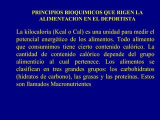 PRINCIPIOS BIOQUIMICOS QUE RIGEN LA
        ALIMENTACION EN EL DEPORTISTA

La kilocaloría (Kcal o Cal) es una unidad para medir el
potencial energético de los alimentos. Todo alimento
que consumimos tiene cierto contenido calórico. La
cantidad de contenido calórico depende del grupo
alimenticio al cual pertenece. Los alimentos se
clasifican en tres grandes grupos: los carbohidratos
(hidratos de carbono), las grasas y las proteínas. Estos
son llamados Macronutrientes
 