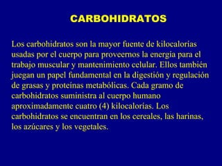 CARBOHIDRATOS

Los carbohidratos son la mayor fuente de kilocalorías
usadas por el cuerpo para proveernos la energía para el
trabajo muscular y mantenimiento celular. Ellos también
juegan un papel fundamental en la digestión y regulación
de grasas y proteínas metabólicas. Cada gramo de
carbohidratos suministra al cuerpo humano
aproximadamente cuatro (4) kilocalorías. Los
carbohidratos se encuentran en los cereales, las harinas,
los azúcares y los vegetales.
 
