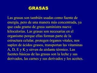 GRASAS

Las grasas son también usadas como fuente de
energía, pero de una manera más concentrada, ya
que cada gramo de grasa suministra nueve
kilocalorías. Las grasas son necesarias en el
organismo porque ellas forman parte de la
estructura celular, protegen órganos vitales, nos
suplen de ácidos grasos, transportan las vitaminas
A, D, E y K y sirven de aislante térmico. Las
fuentes básicas de las grasas son la leche y sus
derivados, las carnes y sus derivados y los aceites.
 