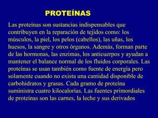 PROTEÍNAS
Las proteínas son sustancias indispensables que
contribuyen en la reparación de tejidos como: los
músculos, la piel, los pelos (cabellos), las uñas, los
huesos, la sangre y otros órganos. Además, forman parte
de las hormonas, las enzimas, los anticuerpos y ayudan a
mantener el balance normal de los fluidos corporales. Las
proteínas se usan también como fuente de energía pero
solamente cuando no exista una cantidad disponible de
carbohidratos y grasas. Cada gramo de proteína
suministra cuatro kilocalorías. Las fuentes primordiales
de proteínas son las carnes, la leche y sus derivados.
 
