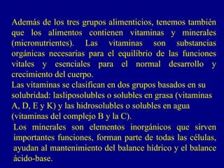 Además de los tres grupos alimenticios, tenemos también
que los alimentos contienen vitaminas y minerales
(micronutrientes). Las vitaminas son substancias
orgánicas necesarias para el equilibrio de las funciones
vitales y esenciales para el normal desarrollo y
crecimiento del cuerpo.
Las vitaminas se clasifican en dos grupos basados en su
solubridad: lasliposolubles o solubles en grasa (vitaminas
A, D, E y K) y las hidrosolubles o solubles en agua
(vitaminas del complejo B y la C).
 Los minerales son elementos inorgánicos que sirven
 importantes funciones, forman parte de todas las células,
 ayudan al mantenimiento del balance hídrico y el balance
 ácido-base.
 