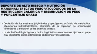 DEPORTE DE ALTO RIESGO Y NUTRICIÓN
MARGINAL: EFECTOS FISIOPATOLÓGICOS DE LA
RESTRICCIÓN CALÓRICA Y DISMINUCIÓN DE PESO
Y PORCENTAJE GRASO
• Depleción de los sustratos (triglicéridos y glucógeno), acúmulo de metabolitos,
alteraciones hidroelectrolíticas, alteración de la captación de aminoácidos
ramificados y alteración de las enzimas kinasas.
• La depleción del glucógeno y de los triglicéridos almacenados ejercen un papel
muy importante en las alteraciones endocrinas y metabólicas.
 