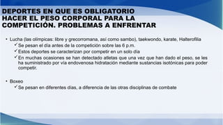 DEPORTES EN QUE ES OBLIGATORIO
HACER EL PESO CORPORAL PARA LA
COMPETICIÓN. PROBLEMAS A ENFRENTAR
• Lucha (las olímpicas: libre y grecorromana, así como sambo), taekwondo, karate, Halterofilia
Se pesan el día antes de la competición sobre las 6 p.m.
Estos deportes se caracterizan por competir en un solo día
En muchas ocasiones se han detectado atletas que una vez que han dado el peso, se les
ha suministrado por vía endovenosa hidratación mediante sustancias isotónicas para poder
competir.
• Boxeo
Se pesan en diferentes días, a diferencia de las otras disciplinas de combate
 