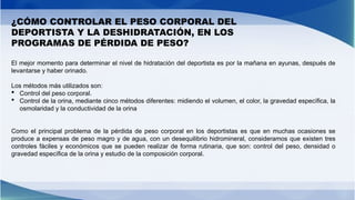 ¿CÓMO CONTROLAR EL PESO CORPORAL DEL
DEPORTISTA Y LA DESHIDRATACIÓN, EN LOS
PROGRAMAS DE PÉRDIDA DE PESO?
El mejor momento para determinar el nivel de hidratación del deportista es por la mañana en ayunas, después de
levantarse y haber orinado.
Los métodos más utilizados son:
 Control del peso corporal.
 Control de la orina, mediante cinco métodos diferentes: midiendo el volumen, el color, la gravedad específica, la
osmolaridad y la conductividad de la orina
Como el principal problema de la pérdida de peso corporal en los deportistas es que en muchas ocasiones se
produce a expensas de peso magro y de agua, con un desequilibrio hidromineral, consideramos que existen tres
controles fáciles y económicos que se pueden realizar de forma rutinaria, que son: control del peso, densidad o
gravedad específica de la orina y estudio de la composición corporal.
 