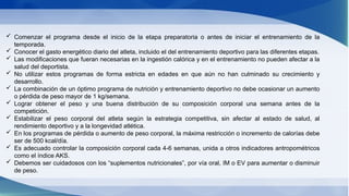  Comenzar el programa desde el inicio de la etapa preparatoria o antes de iniciar el entrenamiento de la
temporada.
 Conocer el gasto energético diario del atleta, incluido el del entrenamiento deportivo para las diferentes etapas.
 Las modificaciones que fueran necesarias en la ingestión calórica y en el entrenamiento no pueden afectar a la
salud del deportista.
 No utilizar estos programas de forma estricta en edades en que aún no han culminado su crecimiento y
desarrollo.
 La combinación de un óptimo programa de nutrición y entrenamiento deportivo no debe ocasionar un aumento
o pérdida de peso mayor de 1 kg/semana.
 Lograr obtener el peso y una buena distribución de su composición corporal una semana antes de la
competición.
 Estabilizar el peso corporal del atleta según la estrategia competitiva, sin afectar al estado de salud, al
rendimiento deportivo y a la longevidad atlética.
 En los programas de pérdida o aumento de peso corporal, la máxima restricción o incremento de calorías debe
ser de 500 kcal/día.
 Es adecuado controlar la composición corporal cada 4-6 semanas, unida a otros indicadores antropométricos
como el índice AKS.
 Debemos ser cuidadosos con los “suplementos nutricionales”, por vía oral, IM o EV para aumentar o disminuir
de peso.
 