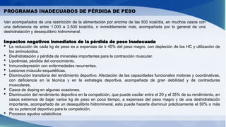 PROGRAMAS INADECUADOS DE PÉRDIDA DE PESO
Van acompañados de una restricción de la alimentación por encima de las 500 kcal/día, en muchos casos con
una deficiencia de entre 1.000 a 2.500 kcal/día, o increíblemente más, acompañada por lo general de una
deshidratación y desequilibrio hidromineral.
Impactos negativos inmediatos de la pérdida de peso inadecuada
 La reducción de cada kg de peso es a expensas de ≥ 40% del peso magro, con depleción de los HC y utilización de
los aminoácidos.
 Deshidratación y pérdida de minerales importantes para la contracción muscular.
 Lipotimias, pérdida del conocimiento.
 Inmunodepresión con enfermedades recurrentes.
 Lesiones músculo-esqueléticas.
 Disminución transitoria del rendimiento deportivo. Afectación de las capacidades funcionales motoras y coordinativas,
con deficiencia en la técnica y en la estrategia deportiva, acompañada de gran debilidad y de contracturas
musculares.
 Casos de doping en algunas ocasiones.
 Disminución del rendimiento deportivo en la competición, que puede oscilar entre el 20 y el 35% de su rendimiento, en
casos extremos de bajar varios kg de peso en poco tiempo, a expensas del peso magro y de una deshidratación
importante, acompañado de un desequilibrio hidromineral, esto puede hacerle disminuir prácticamente el 50% o más
de su potencial deportivo para la competición.
 Procesos agudos catabólicos
 