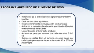 PROGRAMA ADECUADO DE AUMENTO DE PESO
• Incremento de la alimentación en aproximadamente 500
• kcal/día.
• Debe ser una dieta equilibrada
• Iniciar entrenamiento de musculación en el gimnasio
• Aplicando la metodología adecuada, combinado diferentes
entrenamientos de la fuerza
• La combinación anterior debe producir:
• Aumento de peso por semana, que debe ser entre 0,5 -1
kg,
• Cuando se realiza bien, el aumento de peso magro por
cada kg de peso que se incrementa es del 80 al 85% del
peso magro
 