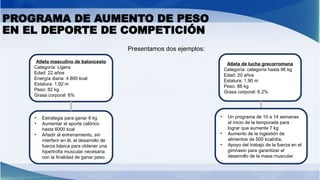 PROGRAMA DE AUMENTO DE PESO
EN EL DEPORTE DE COMPETICIÓN
Presentamos dos ejemplos:
Atleta masculino de baloncesto
Categoría: Ligera
Edad: 22 años
Energía diaria: 4.800 kcal
Estatura: 1,92 m
Peso: 82 kg
Grasa corporal: 6%
Atleta de lucha grecorromana
Categoría: categoría hasta 96 kg
Edad: 20 años
Estatura: 1,90 m
Peso: 88 kg
Grasa corporal: 6.2%
• Estrategia para ganar 8 kg
• Aumentar el aporte calórico
hasta 6000 kcal
• Añadir al entrenamiento, sin
interferir en él, el desarrollo de
fuerza básica para obtener una
hipertrofia muscular necesaria
con la finalidad de ganar peso.
• Un programa de 10 a 14 semanas
al inicio de la temporada para
lograr que aumente 7 kg
• Aumento de la ingestión de
alimentos de 500 kcal/día,
• Apoyo del trabajo de la fuerza en el
gimnasio para garantizar el
desarrollo de la masa muscular.
 