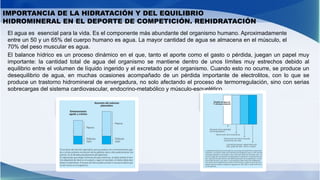 IMPORTANCIA DE LA HIDRATACIÓN Y DEL EQUILIBRIO
HIDROMINERAL EN EL DEPORTE DE COMPETICIÓN. REHIDRATACIÓN
El balance hídrico es un proceso dinámico en el que, tanto el aporte como el gasto o pérdida, juegan un papel muy
importante: la cantidad total de agua del organismo se mantiene dentro de unos límites muy estrechos debido al
equilibrio entre el volumen de líquido ingerido y el excretado por el organismo. Cuando esto no ocurre, se produce un
desequilibrio de agua, en muchas ocasiones acompañado de un pérdida importante de electrolitos, con lo que se
produce un trastorno hidromineral de envergadura, no solo afectando el proceso de termorregulación, sino con serias
sobrecargas del sistema cardiovascular, endocrino-metabólico y músculo-esquelético.
El agua es esencial para la vida. Es el componente más abundante del organismo humano. Aproximadamente
entre un 50 y un 65% del cuerpo humano es agua. La mayor cantidad de agua se almacena en el músculo, el
70% del peso muscular es agua.
 