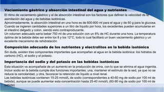 Vaciamiento gástrico y absorción intestinal del agua y nutrientes
El ritmo de vaciamiento gástrico y el de absorción intestinal son los factores que definen la velocidad de la
asimilación del agua y de bebidas isotónicas.
Aproximadamente, la absorción intestinal en una hora es de 600-800 ml para el agua y de 60 g para la glucosa.
Cuando se ingieren cantidades superiores a un litro de líquido por hora, los excedentes pueden acumularse en
el intestino delgado y colon, siendo esto contraproducente.
Un volumen adecuado sería beber 750 ml de una solución con un 8% de HC durante una hora. La temperatura
óptima de la bebida debe ser entre los 8 y los 12°C, todo lo cual facilitará un buen vaciamiento gástrico y un
excelente mecanismo de rehidratación.
Composición adecuada de los nutrientes y electrolitos en la bebida isotónica
Sin duda, existen tres componentes importantes que acompañan al agua en la bebida isotónica: los hidratos de
carbono (HC), el sodio y el potasio.
Importancia del sodio y del potasio en las bebidas isotónicas
Esta situación va acompañada de un aumento en la producción de orina, con lo que se elimina el agua ingerida.
Incluir sodio en la bebida cumple dos funciones importantes: una, mantener el estímulo de la sed, ya que no se
reduce la osmolaridad, y otra, favorecer la retención de líquido a nivel renal.
Las bebidas isotónicas contienen 15-25 mmol/L de sodio (correspondientes a 40-60 mg de sodio por 100 ml de
bebida), aunque se puede aumentar esta concentración hasta 25-40 mmol/L (60-90 mg de sodio por 100 ml de
bebida).
 