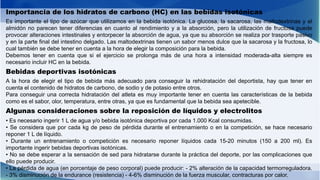 Importancia de los hidratos de carbono (HC) en las bebidas isotónicas
Es importante el tipo de azúcar que utilizamos en la bebida isotónica. La glucosa, la sacarosa, las maltodextrinas y el
almidón no parecen tener diferencias en cuanto al rendimiento y a la absorción, pero la utilización de fructosa puede
provocar alteraciones intestinales y entorpecer la absorción de agua, ya que su absorción se realiza por trasporte pasivo
y en la parte final del intestino delgado. Las maltodextrinas tienen un sabor menos dulce que la sacarosa y la fructosa, lo
cual también se debe tener en cuenta a la hora de elegir la composición para la bebida.
Debemos tener en cuenta que si el ejercicio se prolonga más de una hora a intensidad moderada-alta siempre es
necesario incluir HC en la bebida.
Bebidas deportivas isotónicas
A la hora de elegir el tipo de bebida más adecuado para conseguir la rehidratación del deportista, hay que tener en
cuenta el contenido de hidratos de carbono, de sodio y de potasio entre otros.
Para conseguir una correcta hidratación del atleta es muy importante tener en cuenta las características de la bebida
como es el sabor, olor, temperatura, entre otras, ya que es fundamental que la bebida sea apetecible.
Algunas consideraciones sobre la reposición de líquidos y electrolitos
• Es necesario ingerir 1 L de agua y/o bebida isotónica deportiva por cada 1.000 Kcal consumidas.
• Se considera que por cada kg de peso de pérdida durante el entrenamiento o en la competición, se hace necesario
reponer 1 L de líquido.
• Durante un entrenamiento o competición es necesario reponer líquidos cada 15-20 minutos (150 a 200 ml). Es
importante ingerir bebidas deportivas isotónicas.
• No se debe esperar a la sensación de sed para hidratarse durante la práctica del deporte, por las complicaciones que
ello puede producir.
• La pérdida de agua (en porcentaje de peso corporal) puede producir: - 2% alteración de la capacidad termorreguladora.
- 3% disminución de la endurance (resistencia) - 4-6% disminución de la fuerza muscular, contracturas por calor.
 