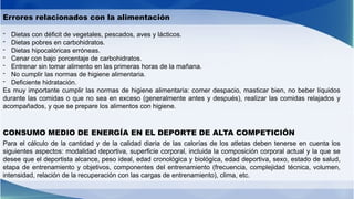 Errores relacionados con la alimentación
- Dietas con déficit de vegetales, pescados, aves y lácticos.
- Dietas pobres en carbohidratos.
- Dietas hipocalóricas erróneas.
- Cenar con bajo porcentaje de carbohidratos.
- Entrenar sin tomar alimento en las primeras horas de la mañana.
- No cumplir las normas de higiene alimentaria.
- Deficiente hidratación.
Es muy importante cumplir las normas de higiene alimentaria: comer despacio, masticar bien, no beber líquidos
durante las comidas o que no sea en exceso (generalmente antes y después), realizar las comidas relajados y
acompañados, y que se prepare los alimentos con higiene.
CONSUMO MEDIO DE ENERGÍA EN EL DEPORTE DE ALTA COMPETICIÓN
Para el cálculo de la cantidad y de la calidad diaria de las calorías de los atletas deben tenerse en cuenta los
siguientes aspectos: modalidad deportiva, superficie corporal, incluida la composición corporal actual y la que se
desee que el deportista alcance, peso ideal, edad cronológica y biológica, edad deportiva, sexo, estado de salud,
etapa de entrenamiento y objetivos, componentes del entrenamiento (frecuencia, complejidad técnica, volumen,
intensidad, relación de la recuperación con las cargas de entrenamiento), clima, etc.
 