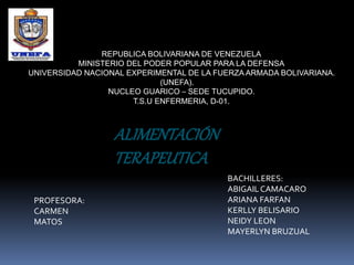 REPUBLICA BOLIVARIANA DE VENEZUELA
MINISTERIO DEL PODER POPULAR PARA LA DEFENSA
UNIVERSIDAD NACIONAL EXPERIMENTAL DE LA FUERZA ARMADA BOLIVARIANA.
(UNEFA).
NUCLEO GUARICO – SEDE TUCUPIDO.
T.S.U ENFERMERIA, D-01.
ALIMENTACIÓN
TERAPEUTICA
PROFESORA:
CARMEN
MATOS
BACHILLERES:
ABIGAILCAMACARO
ARIANA FARFAN
KERLLY BELISARIO
NEIDY LEON
MAYERLYN BRUZUAL
 