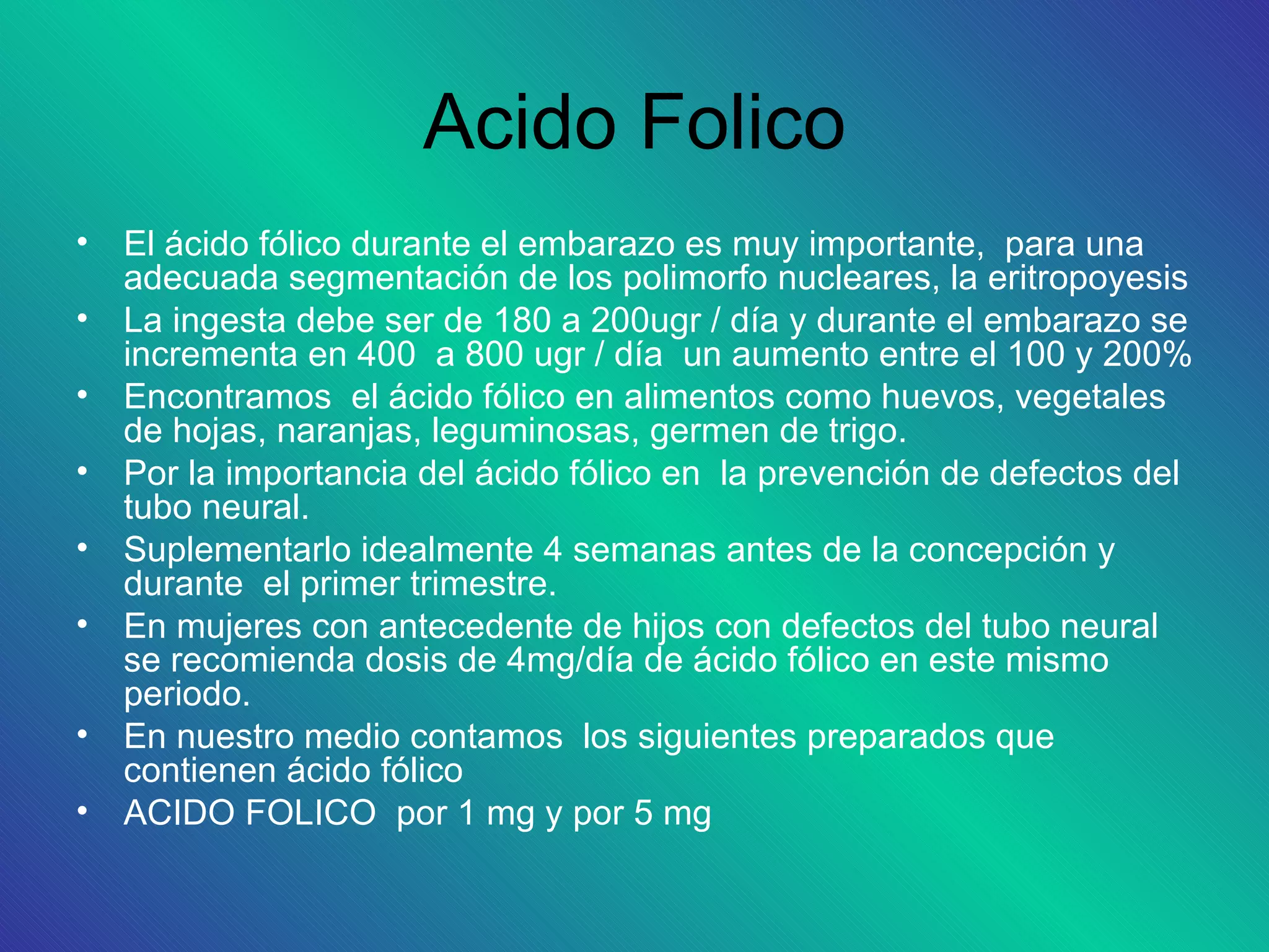 Acido Folico
• El ácido fólico durante el embarazo es muy importante, para una
  adecuada segmentación de los polimorfo nucleares, la eritropoyesis
• La ingesta debe ser de 180 a 200ugr / día y durante el embarazo se
  incrementa en 400 a 800 ugr / día un aumento entre el 100 y 200%
• Encontramos el ácido fólico en alimentos como huevos, vegetales
  de hojas, naranjas, leguminosas, germen de trigo.
• Por la importancia del ácido fólico en la prevención de defectos del
  tubo neural.
• Suplementarlo idealmente 4 semanas antes de la concepción y
  durante el primer trimestre.
• En mujeres con antecedente de hijos con defectos del tubo neural
  se recomienda dosis de 4mg/día de ácido fólico en este mismo
  periodo.
• En nuestro medio contamos los siguientes preparados que
  contienen ácido fólico
• ACIDO FOLICO por 1 mg y por 5 mg
 