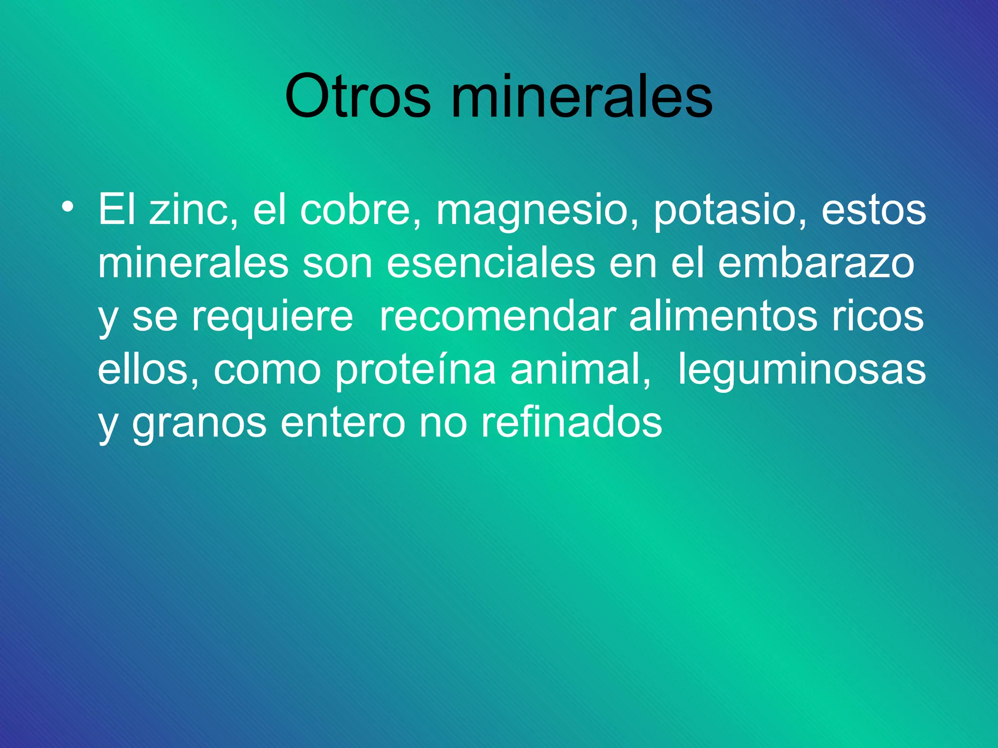 Otros minerales
• El zinc, el cobre, magnesio, potasio, estos
  minerales son esenciales en el embarazo
  y se requiere recomendar alimentos ricos
  ellos, como proteína animal, leguminosas
  y granos entero no refinados
 