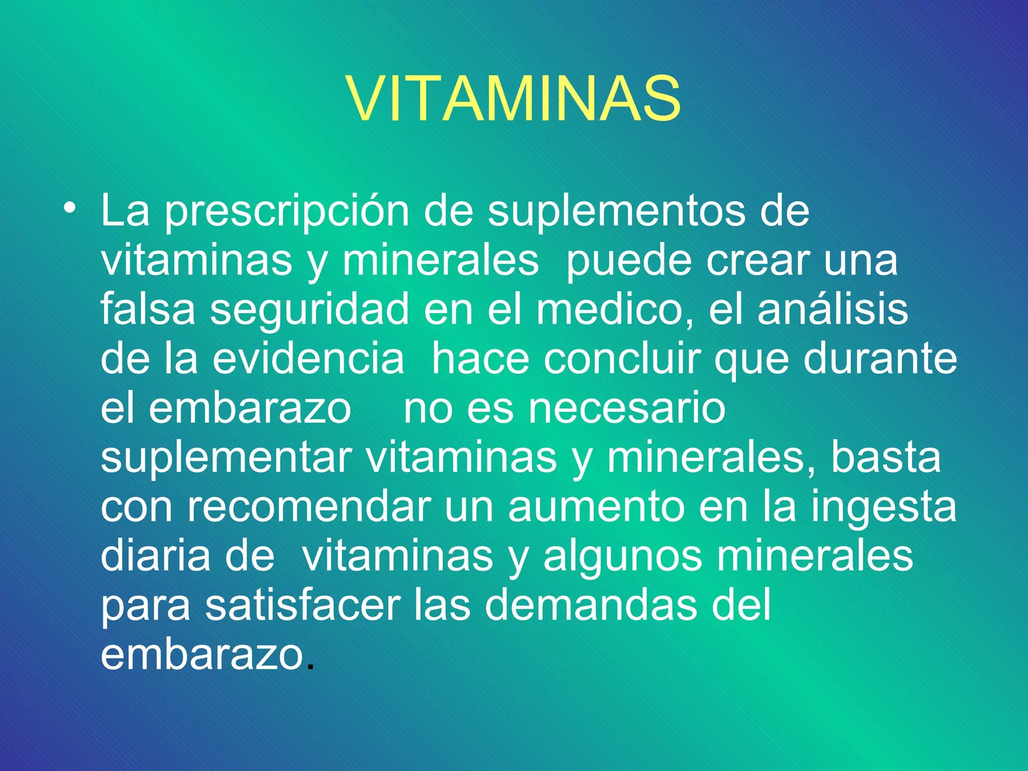 VITAMINAS
• La prescripción de suplementos de
  vitaminas y minerales puede crear una
  falsa seguridad en el medico, el análisis
  de la evidencia hace concluir que durante
  el embarazo no es necesario
  suplementar vitaminas y minerales, basta
  con recomendar un aumento en la ingesta
  diaria de vitaminas y algunos minerales
  para satisfacer las demandas del
  embarazo.
 