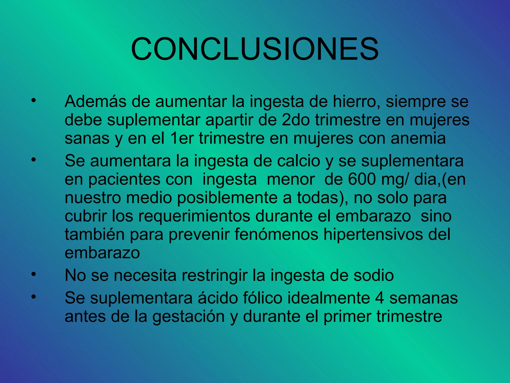 CONCLUSIONES
•   Además de aumentar la ingesta de hierro, siempre se
    debe suplementar apartir de 2do trimestre en mujeres
    sanas y en el 1er trimestre en mujeres con anemia
•   Se aumentara la ingesta de calcio y se suplementara
    en pacientes con ingesta menor de 600 mg/ dia,(en
    nuestro medio posiblemente a todas), no solo para
    cubrir los requerimientos durante el embarazo sino
    también para prevenir fenómenos hipertensivos del
    embarazo
•   No se necesita restringir la ingesta de sodio
•   Se suplementara ácido fólico idealmente 4 semanas
    antes de la gestación y durante el primer trimestre
 