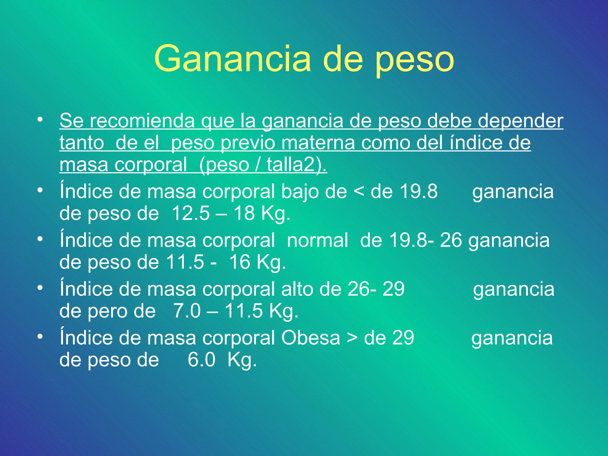 Ganancia de peso
• Se recomienda que la ganancia de peso debe depender
  tanto de el peso previo materna como del índice de
  masa corporal (peso / talla2).
• Índice de masa corporal bajo de < de 19.8   ganancia
  de peso de 12.5 – 18 Kg.
• Índice de masa corporal normal de 19.8- 26 ganancia
  de peso de 11.5 - 16 Kg.
• Índice de masa corporal alto de 26- 29      ganancia
  de pero de 7.0 – 11.5 Kg.
• Índice de masa corporal Obesa > de 29      ganancia
  de peso de 6.0 Kg.
 