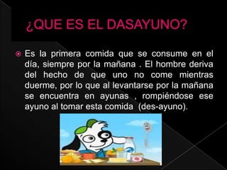 ¿QUE ES EL DASAYUNO?Es la primera comida que se consume en el día, siempre por la mañana . El hombre deriva del hecho de que uno no come mientras duerme, por lo que al levantarse por la mañana se encuentra en ayunas , rompiéndose ese ayuno al tomar esta comida (des-ayuno).