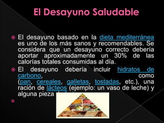 El Desayuno SaludableEl desayuno basado en la dieta mediterráneaes uno de los más sanos y recomendables. Se considera que un desayuno correcto debería aportar aproximadamente un 30% de las calorías totales consumidas al día.El desayuno debería incluir hidratos de carbono, como (pan, cereales, galletas, tostadas, etc.), una ración de lácteos (ejemplo: un vaso de leche) y alguna pieza de fruta.