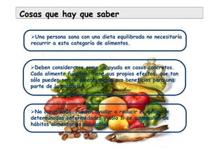 Cosas que hay que saberCosas que hay que saber
Una persona sana con una dieta equilibrada no necesitaría
recurrir a esta categoría de alimentos.
Deben considerarse como un ayuda en casos concretos.
Cada alimento funcional tiene sus propios efectos, que tan
sólo pueden ser de interés según sus beneficios para una
parte de la población.
No curan nada. Pueden ayudar a reducir el riesgo de
determinadas enfermedades y sólo si se acompañan de
hábitos alimentarios saludables.
 