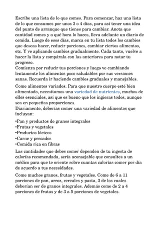 Escribe una lista de lo que comes. Para comenzar, haz una lista 
de lo que consumes por unos 3 o 4 días, para así tener una idea 
del punto de arranque que tienes para cambiar. Anota que 
cantidad comes y a qué hora lo haces, lleva adelante un diario de 
comida. Luego de esos días, marca en tu lista todos los cambios 
que deseas hacer, reducir porciones, cambiar ciertos alimentos, 
etc. Y ve aplicando cambios gradualmente. Cada tanto, vuelve a 
hacer la lista y compárala con las anteriores para notar tu 
progreso. 
Comienza por reducir tus porciones y luego ve cambiando 
lentamente los alimentos poco saludables por sus versiones 
sanas. Recuerda ir haciendo cambios graduales y manejables. 
Come alimentos variados. Para que nuestro cuerpo esté bien 
alimentado, necesitamos una variedad de nutrientes, muchos de 
ellos esenciales, así que es bueno que los ingieras todos, aunque 
sea en pequeñas proporciones. 
Diariamente, deberías comer una variedad de alimentos que 
incluyan: 
•Pan y productos de granos integrales 
•Frutas y vegetales 
•Productos lácteos 
•Carne y pescados 
•Comida rica en fibras 
Las cantidades que debes comer dependen de tu ingesta de 
calorías recomendada, sería aconsejable que consultes a un 
médico para que te oriente sobre cuantas calorías comer por día 
de acuerdo a tus necesidades. 
Come muchos granos, frutas y vegetales. Come de 6 a 11 
porciones de pan, arroz, cereales y pasta, 3 de los cuales 
deberían ser de granos integrales. Además come de 2 a 4 
porciones de frutas y de 3 a 5 porciones de vegetales. 
 