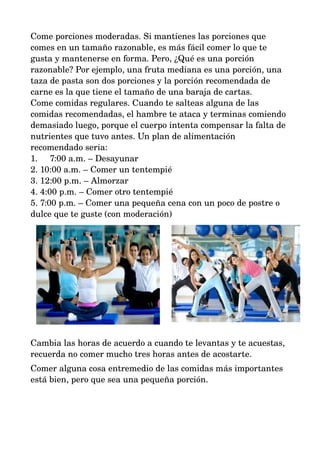 Come porciones moderadas. Si mantienes las porciones que 
comes en un tamaño razonable, es más fácil comer lo que te 
gusta y mantenerse en forma. Pero, ¿Qué es una porción 
razonable? Por ejemplo, una fruta mediana es una porción, una 
taza de pasta son dos porciones y la porción recomendada de 
carne es la que tiene el tamaño de una baraja de cartas. 
Come comidas regulares. Cuando te salteas alguna de las 
comidas recomendadas, el hambre te ataca y terminas comiendo 
demasiado luego, porque el cuerpo intenta compensar la falta de 
nutrientes que tuvo antes. Un plan de alimentación 
recomendado seria: 
1. 7:00 a.m. – Desayunar 
2. 10:00 a.m. – Comer un tentempié 
3. 12:00 p.m. – Almorzar 
4. 4:00 p.m. – Comer otro tentempié 
5. 7:00 p.m. – Comer una pequeña cena con un poco de postre o 
dulce que te guste (con moderación) 
Cambia las horas de acuerdo a cuando te levantas y te acuestas, 
recuerda no comer mucho tres horas antes de acostarte. 
Comer alguna cosa entremedio de las comidas más importantes 
está bien, pero que sea una pequeña porción. 
 