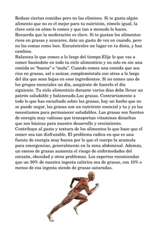 Reduce ciertas comidas pero no las elimines. Si te gusta algún 
alimento que no es el mejor para tu nutrición, cómelo igual, la 
clave está en cómo lo comes y que tan a menudo lo haces. 
Recuerda que la moderación es clave. Si te gustan los alimentos 
ricos en grasas y azucares, date un gusto de vez en cuando, pero 
no los comas como loco. Encuéntrales un lugar en tu dieta, y haz 
cambios. 
Balancea lo que comes a lo largo del tiempo.Elije lo que vas a 
comer basándote en todo tu ciclo alimenticio y no solo en sin una 
comida es “buena” o “mala”. Cuando comes una comida que sea 
rica en grasas, sal o azúcar, compleméntala con otras a lo largo 
del día que sean bajas en esos ingredientes. Si no comes uno de 
los grupos esenciales un día, asegúrate de hacerlo el día 
siguiente. Tu ciclo alimenticio durante varios días debe llevar un 
patrón saludable y balanceado.Las grasas. Contrariamente a 
todo lo que has escuchado sobre las grasas, hay un hecho que no 
se puede negar, las grasas son un nutriente esencial y tu y yo las 
necesitamos para permanecer saludables. Las grasas son fuentes 
de energía muy valiosas que transportan vitaminas disueltas 
que son básicas para nuestro desarrollo y crecimiento. 
Contribuye al gusto y textura de los alimentos lo que hace que el 
comer sea tan disfrutable. El problema radica en que es una 
fuente de energía muy buena por lo que el cuerpo la acumula 
para emergencias, generalmente en la zona abdominal. Además, 
un exceso de grasas aumenta el riesgo de enfermedades del 
corazón, obesidad y otros problemas. Los expertos recomiendas 
que un 30% de nuestra ingesta calórica sea de grasas, con 10% o 
menos de esa ingesta siendo de grasas saturadas. 
 