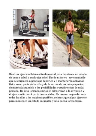 Realizar ejercicio físico es fundamental para mantener un estado 
de buena salud a cualquier edad. Desde niños es recomendable 
que se empiecen a practicar deportes y a mantener la actividad 
física como parte de la vida y de la rutina de los más pequeños, 
siempre adaptándolo a las posibilidades y preferencias de cada 
persona. De esta forma los niños se adentrarán a la diversión y 
el ejercicio formará parte de sus vidas. Es necesario que durante 
todos los días o los máximos posibles, se practique algún ejercicio 
para mantener un estado saludable y una buena forma física. 
 