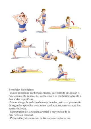 Beneficios fisiológicos: 
­Mayor 
capacidad cardiorespiratoria, que permite optimizar el 
funcionamiento general del organismo y su rendimiento frente a 
demandas específicas. 
­Menor 
riesgo de enfermedades coronarias, así como prevención 
de segundos episodios de ataques cardiacos en personas que han 
sufrido infartos. 
­Disminución 
de la tensión arterial y prevención de la 
hipertensión esencial. 
­Prevención 
y disminución de trastornos respiratorios. 
 