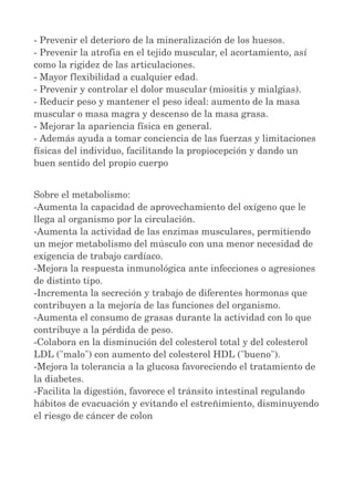 ­Prevenir 
el deterioro de la mineralización de los huesos. 
­Prevenir 
la atrofia en el tejido muscular, el acortamiento, así 
como la rigidez de las articulaciones. 
­Mayor 
flexibilidad a cualquier edad. 
­Prevenir 
y controlar el dolor muscular (miositis y mialgias). 
­Reducir 
peso y mantener el peso ideal: aumento de la masa 
muscular o masa magra y descenso de la masa grasa. 
­Mejorar 
la apariencia física en general. 
­Además 
ayuda a tomar conciencia de las fuerzas y limitaciones 
físicas del individuo, facilitando la propiocepción y dando un 
buen sentido del propio cuerpo 
Sobre el metabolismo: 
­Aumenta 
la capacidad de aprovechamiento del oxígeno que le 
llega al organismo por la circulación. 
­Aumenta 
la actividad de las enzimas musculares, permitiendo 
un mejor metabolismo del músculo con una menor necesidad de 
exigencia de trabajo cardíaco. 
­Mejora 
la respuesta inmunológica ante infecciones o agresiones 
de distinto tipo. 
­Incrementa 
la secreción y trabajo de diferentes hormonas que 
contribuyen a la mejoría de las funciones del organismo. 
­Aumenta 
el consumo de grasas durante la actividad con lo que 
contribuye a la pérdida de peso. 
­Colabora 
en la disminución del colesterol total y del colesterol 
LDL ("malo") con aumento del colesterol HDL ("bueno"). 
­Mejora 
la tolerancia a la glucosa favoreciendo el tratamiento de 
la diabetes. 
­Facilita 
la digestión, favorece el tránsito intestinal regulando 
hábitos de evacuación y evitando el estreñimiento, disminuyendo 
el riesgo de cáncer de colon 
 