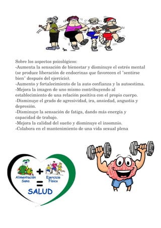 Sobre los aspectos psicológicos: 
­Aumenta 
la sensación de bienestar y disminuye el estrés mental 
(se produce liberación de endocrinas que favorecen el "sentirse 
bien" después del ejercicio). 
­Aumento 
y fortalecimiento de la auto confianza y la autoestima. 
­Mejora 
la imagen de uno mismo contribuyendo al 
establecimiento de una relación positiva con el propio cuerpo. 
­Disminuye 
el grado de agresividad, ira, ansiedad, angustia y 
depresión. 
­Disminuye 
la sensación de fatiga, dando más energía y 
capacidad de trabajo. 
­Mejora 
la calidad del sueño y disminuye el insomnio. 
­Colabora 
en el mantenimiento de una vida sexual plena 
