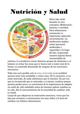 Nutrición y Salud 
Estos tips están 
basados en tres 
conceptos: Moderación, 
balance y variedad. 
Para alimentarse 
sanamente es 
importante aplicarlos 
correctamente. La 
moderación implica 
comer porciones 
moderadas y 
repartidas a lo largo 
del día, respetando 
nuestra ingesta diaria 
recomendada de 
calorías, la variedad es comer distintos grupos de alimentos y el 
balance es evitar las cosas que te hacen mal y comer más de lo 
bueno, no comiendo demasiado de ninguno de los nutrientes 
necesarios. 
Todo esto será posible solo si estas motivadoy si en realidad 
quieres estar más saludable y comer sano. De lo contrario, si no 
estás motivado, de nada adelantara que lo intentes. Es por eso 
que yo recomiendo que te entiendas a ti mismo, analices porque 
quieres perder peso y te conciencies de la importancia de adoptar 
un estilo de vida saludable antes de intentar aplicar cambios en 
tu vida. Sin el convencimiento de la necesidad de cambiar, todo 
es inútil. 
Luego de que adquieras la motivación necesaria, veras que los 
tips que enumero a continuación son muy útiles a la hora de 
cambiar tus hábitos alimentarios. 
 