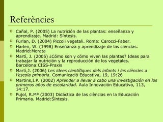 Referències
   Cañal, P. (2005) La nutrición de las plantas: enseñanza y
    aprendizaje. Madrid: Síntesis.
   Furlan, D. (2004) Piccoli vegetali. Roma: Carocci-Faber.
   Harlen, W. (1998) Enseñanza y aprendizaje de las ciencias.
    Madrid:Morata
   Martí, J. (2005) ¿Cómo son y cómo viven las plantas? Ideas para
    trabajar la nutrición y la reproducción de los vegetales.
    Barcelona:CISS-Praxis
   Martí,J. (2006) Les idees científiques dels infants i les ciències a
    l’escola primària. Comunicació Educativa, 19, 19:26
   Martins,I.P. (2002) Aprender a llevar a cabo una investigación en los
    primeros años de escolaridad. Aula Innovación Educativa, 113,
    14:17.
   Pujol, R.Mª (2003) Didáctica de las cièncias en la Educación
    Primaria. Madrid:Síntesis.
 