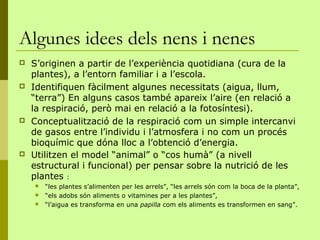 Algunes idees dels nens i nenes
   S’originen a partir de l’experiència quotidiana (cura de la
    plantes), a l’entorn familiar i a l’escola.
   Identifiquen fàcilment algunes necessitats (aigua, llum,
    “terra”) En alguns casos també apareix l’aire (en relació a
    la respiració, però mai en relació a la fotosíntesi).
   Conceptualització de la respiració com un simple intercanvi
    de gasos entre l’individu i l’atmosfera i no com un procés
    bioquímic que dóna lloc a l’obtenció d’energia.
   Utilitzen el model “animal” o “cos humà” (a nivell
    estructural i funcional) per pensar sobre la nutrició de les
    plantes :
       “les plantes s’alimenten per les arrels”, “les arrels són com la boca de la planta”,
       “els adobs són aliments o vitamines per a les plantes”,
       “l’aigua es transforma en una papilla com els aliments es transformen en sang”.
 