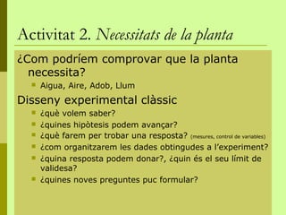 Activitat 2. Necessitats de la planta
¿Com podríem comprovar que la planta
  necessita?
     Aigua, Aire, Adob, Llum
Disseny experimental clàssic
     ¿què volem saber?
     ¿quines hipòtesis podem avançar?
     ¿què farem per trobar una resposta? (mesures, control de variables)
     ¿com organitzarem les dades obtingudes a l’experiment?
     ¿quina resposta podem donar?, ¿quin és el seu límit de
      validesa?
     ¿quines noves preguntes puc formular?
 