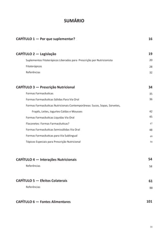 10
SUMÁRIO
CAPÍTULO 1 — Por que suplementar?
CAPÍTULO 2 — Legislação
Suplementos Fitoterápicos Liberados para Prescrição por Nutricionista
Fitoterápicos
Referências
CAPÍTULO 3 — Prescrição Nutricional
Formas Farmacêuticas
Formas Farmacêuticas Sólidas Para Via Oral
Formas Farmacêuticas Nutricionais Contemporâneas: Sucos, Sopas, Sorvetes,
Frapês, Leites, Iogurtes Caldas e Mousses
Formas Farmacêuticas Liquidas Via Oral
Flaconetes: Formas Farmacêuticas?
Formas Farmacêuticas Semissólidas Via Oral
Formas Farmacêuticas para Via Sublingual
Tópicos Especiais para Prescrição Nutricional
CAPÍTULO 4 — Interações Nutricionais
Referências
CAPÍTULO 5 — Efeitos Colaterais
Referências
CAPÍTULO 6 — Fontes Alimentares
19
20
28
32
34
35
36
42
45
47
48
49
50
54
58
61
88
101
16
 
