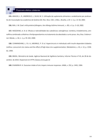 100
Possíveis efeitos colaterais
155. ARAÚJO, L. R.; ANDREOLO, J.; SILVA, M. S. Utilização de suplemento alimentar e anabolizante por pratican-
tes de musculação nas academias de Goiânia-GO. Rev. Bras. Ciên. e Mov., Brasília, v.10 n. 3, p. 13-18, 2002.
156. WAL J. M. Cow's milk proteins/allergens. Ann Allergy Asthma Immunol., v. 89, n. 6, p. 3–10, 2002.
157. RASCOVSKI, A. Et al. Eficácia e tolerabilidade das substâncias calorigênicas: ioimbina, triiodotironina, ami-
nofilina combinada a efedrina e fenilpropanolamina no tratamento da obesidade a curto prazo. Arq. Bras. Endoncri-
nol. Metab., v. 44, n. 1, p. 95-102, 2000.
158. CUNNINGHAM, J.; FU. A.; MEARKLE, P. Et al. Hyperzincuria in individuals with insulin-dependent diabetes
mellitus: concurrent zinc status and the effect of high-dose zinc supplementation. Metabolism, v. 43, n. 12, p. 1558-
62, 1994.
159. BRASIL. Ministério da Saúde. Agência Nacional de Vigilância Sanitária, Informe Técnico nº 45, de 28 de de-
zembro de 2010. Disponível em HTTP://www.anvisa.gov.br
160. CHANDRA R. K. Excessive intake of zinc impairs immune responses. JAMA, v. 252, p. 1443, 1984.
 