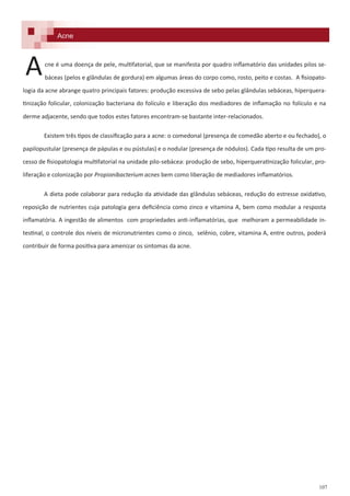 107
cne é uma doença de pele, multifatorial, que se manifesta por quadro inflamatório das unidades pilos se-
báceas (pelos e glândulas de gordura) em algumas áreas do corpo como, rosto, peito e costas. A fisiopato-
logia da acne abrange quatro principais fatores: produção excessiva de sebo pelas glândulas sebáceas, hiperquera-
tinização folicular, colonização bacteriana do folículo e liberação dos mediadores de inflamação no folículo e na
derme adjacente, sendo que todos estes fatores encontram-se bastante inter-relacionados.
Existem três tipos de classificação para a acne: o comedonal (presença de comedão aberto e ou fechado), o
papilopustular (presença de pápulas e ou pústulas) e o nodular (presença de nódulos). Cada tipo resulta de um pro-
cesso de fisiopatologia multifatorial na unidade pilo-sebácea: produção de sebo, hiperqueratinização folicular, pro-
liferação e colonização por Propionibacterium acnes bem como liberação de mediadores inflamatórios.
A dieta pode colaborar para redução da atividade das glândulas sebáceas, redução do estresse oxidativo,
reposição de nutrientes cuja patologia gera deficiência como zinco e vitamina A, bem como modular a resposta
inflamatória. A ingestão de alimentos com propriedades anti-inflamatórias, que melhoram a permeabilidade in-
testinal, o controle dos níveis de micronutrientes como o zinco, selênio, cobre, vitamina A, entre outros, poderá
contribuir de forma positiva para amenizar os sintomas da acne.
Acne
A
 