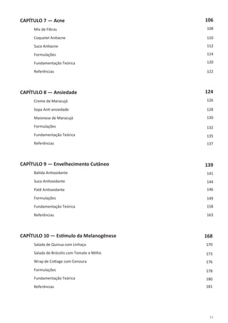 11
CAPÍTULO 7 — Acne
Mix de Fibras
Coquetel Antiacne
Suco Antiacne
Formulações
Fundamentação Teórica
Referências
CAPÍTULO 8 — Ansiedade
Creme de Maracujá
Sopa Anti ansiedade
Maionese de Maracujá
Formulações
Fundamentação Teórica
Referências
CAPÍTULO 9 — Envelhecimento Cutâneo
Batida Antioxidante
Suco Antioxidante
Patê Antioxidante
Formulações
Fundamentação Teórica
Referências
CAPÍTULO 10 — Estímulo da Melanogênese
Salada de Quinua com Linhaça
Salada de Brócolis com Tomate e Milho
Wrap de Cottage com Cenoura
Formulações
Fundamentação Teórica
Referências
106
108
110
112
114
120
122
124
126
128
130
132
135
137
139
141
144
146
149
158
163
168
170
173
176
178
180
181
 