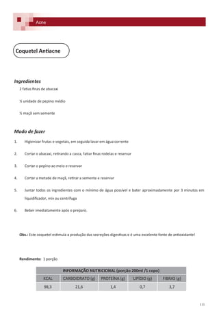 111
Ingredientes
2 fatias finas de abacaxi
½ unidade de pepino médio
½ maçã sem semente
Modo de fazer
1. Higienizar frutas e vegetais, em seguida lavar em água corrente
2. Cortar o abacaxi, retirando a casca, fatiar finas rodelas e reservar
3. Cortar o pepino ao meio e reservar
4. Cortar a metade de maçã, retirar a semente e reservar
5. Juntar todos os ingredientes com o mínimo de água possível e bater aproximadamente por 3 minutos em
liquidificador, mix ou centrífuga
6. Beber imediatamente após o preparo.
Obs.: Este coquetel estimula a produção das secreções digestivas e é uma excelente fonte de antioxidante!
Rendimento: 1 porção
Coquetel Antiacne
Acne
INFORMAÇÃO NUTRICIONAL (porção 200ml /1 copo)
KCAL CARBOIDRATO (g) PROTEÍNA (g) LIPÍDIO (g) FIBRAS (g)
98,3 21,6 1,4 0,7 3,7
 